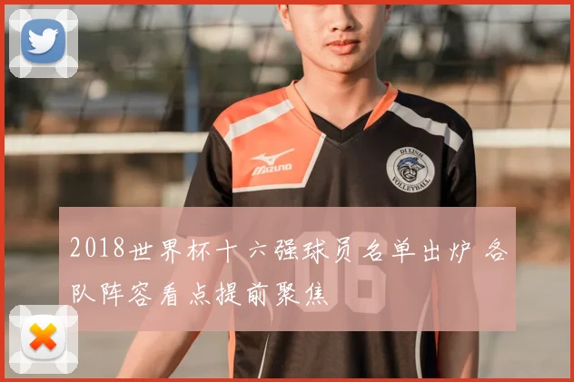 2018世界杯十六强球员名单出炉 各队阵容看点提前聚焦