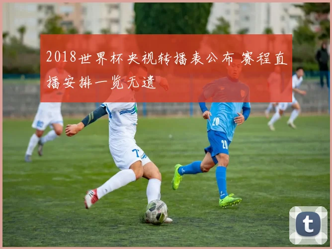 2018世界杯央视转播表公布 赛程直播安排一览无遗