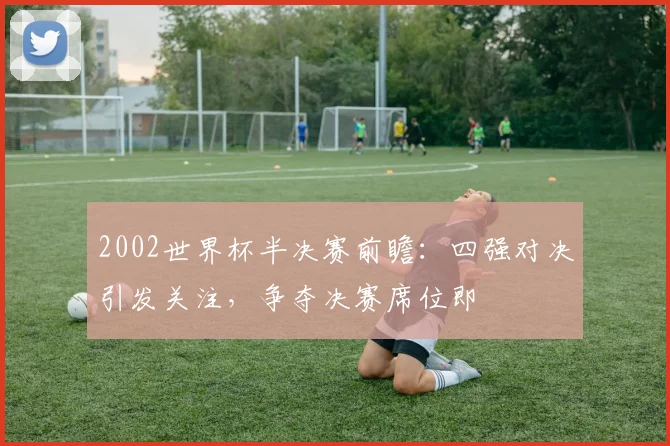 2002世界杯半决赛前瞻:四强对决引发关注,争夺决赛席位即