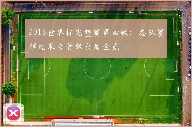 2018世界杯完整赛事回顾：各队赛程结果与晋级出局全览