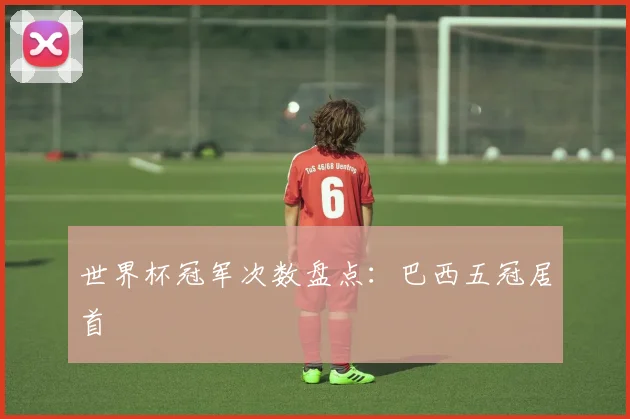 世界杯冠军次数盘点:巴西五冠居首