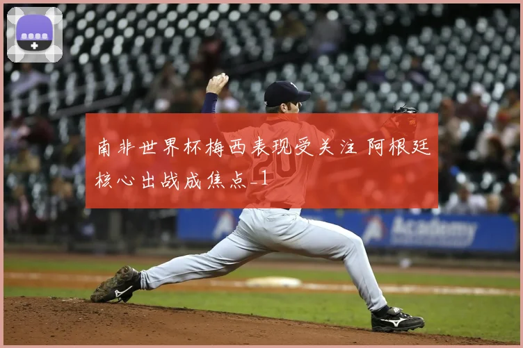 南非世界杯梅西表现受关注 阿根廷核心出战成焦点_1