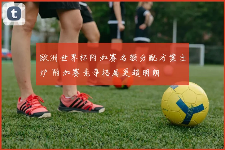 欧洲世界杯附加赛名额分配方案出炉 附加赛竞争格局更趋明朗